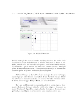 3.3. CONFIGURAC¸ ˜AO DE FLUXOS DE TRABALHO E TIPOS DE DOCUMENTO171
Figura 3.8: Edi¸c˜ao de Workﬂow
tender, desde que lhe sejam atribuidas descri¸c˜oes distintas. No limite, todas
as diretorias podem trabalhar com os mesmos templates de ﬂuxos de tra-
balho, estando cada um dos ﬂuxos conﬁgurado para os utilizadores associa-
dos `a diretoria a que se destina. Por outro lado, tamb´em ´e vi´avel a utiliza¸c˜ao
global de determinado workﬂow. A conﬁgura¸c˜ao e utiliza¸c˜ao de um workﬂow
depende apenas da pol´ıtica interna da pr´opria empresa.
Visto a utiliza¸c˜ao do iPortalDoc visar a realiza¸c˜ao de tarefas em tempos
de execu¸c˜ao pr´e-estabelecidos, cada Estado de um Workﬂow tem por defeito
um intervalo de execu¸c˜ao de 30 dias. No caso do utilizador pretender alter´a-
lo dever´a aceder `a op¸c˜ao Tempo Exec., do menu Workﬂow.
Para um workﬂow seguir o seu caminho, ter´a de ter um tipo de docu-
mento relacionado. Assim, o utilizador ter´a de criar o tipo de documento no
menu Deﬁni¸c˜oes > Tipos Doc. Aqui deﬁnir´a a tipologia do documento que
pretende, o seu c´odigo e se corresponder´a a um template pdf ou n˜ao.
 