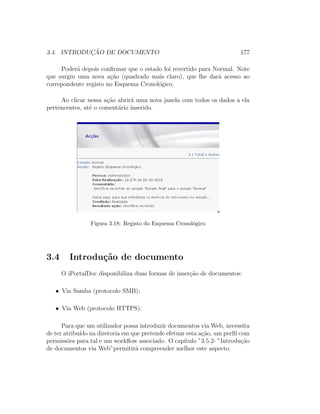3.4. INTRODUC¸ ˜AO DE DOCUMENTO 177
Poder´a depois conﬁrmar que o estado foi revertido para Normal. Note
que surgiu uma nova a¸c˜ao (quadrado mais claro), que lhe dar´a acesso ao
correpondente registo no Esquema Cronol´ogico.
Ao clicar nessa a¸c˜ao abrir´a uma nova janela com todos os dados a ela
pertencentes, at´e o coment´ario inserido.
Figura 3.18: Registo do Esquema Cronol´ogico
3.4 Introdu¸c˜ao de documento
O iPortalDoc disponibiliza duas formas de inser¸c˜ao de documentos:
• Via Samba (protocolo SMB);
• Via Web (protocolo HTTPS);
Para que um utilizador possa introduzir documentos via Web, necessita
de ter atribu´ıdo na diretoria em que pretende efetuar esta a¸c˜ao, um perﬁl com
permiss˜oes para tal e um workﬂow associado. O cap´ıtulo ”3.5.2- ”Introdu¸c˜ao
de documentos via Web”permitir´a compreender melhor este aspecto.
 
