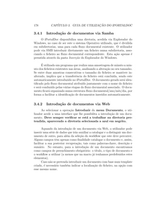 178 CAP´ITULO 3. GUIA DE UTILIZAC¸ ˜AO DO IPORTALDOC
3.4.1 Introdu¸c˜ao de documentos via Samba
O iPortalDoc disponibiliza uma diretoria, acedida via Explorador do
Windows, no caso de ser este o sistema Operativo utilizado, que ´e dividida
em subdiretorias, uma para cada ﬂuxo documental existente. O utilizador
pode via SMB introduzir diretamente um ﬁcheiro numa subdiretoria, asso-
ciando o ﬁcheiro ao ﬂuxo documental correspondente. Esta a¸c˜ao apenas ´e
permtida atrav´es da pasta Inser¸c˜ao do Explorador do Windows.
´E utilizado um programa que realiza uma amostragem de minuto a min-
uto dos ﬁcheiros existentes nas ´areas, analisando a altera¸c˜ao no seu tamanho.
Se entre duas amostras consecutivas o tamanho do ﬁcheiro se mantiver in-
alterado, implica que a transferˆencia do ﬁcheiro est´a conclu´ıda, sendo este
automaticamente introduzido no iPortalDoc. O documento gerado ser´a iden-
tiﬁcado pelo ﬂuxo documental atribu´ıdo juntamente com o nome do ﬁcheiro
e ser´a conduzido pelas v´arias etapas do ﬂuxo documental associado. O docu-
mento ﬁcar´a organizado numa estrutura ﬂuxo documental/ano/mˆes/dia, por
forma a facilitar a identiﬁca¸c˜ao de documentos inseridos automaticamente.
3.4.2 Introdu¸c˜ao de documentos via Web
Ao selecionar a opera¸c˜ao Introduzir do menu Documento, o uti-
lizador acede a uma interface que lhe possibilita a introdu¸c˜ao de um docu-
mento. Deve sempre veriﬁcar se est´a a trabalhar na diretoria pre-
tendida, aparecendo a diretoria selecionada a azul em negrito.
Aquando da introdu¸c˜ao de um documento via Web, o utilizador pode
inserir uma s´erie de dados que ir˜ao auxiliar a catalogar e a distinguir um doc-
umento de outro, para al´em da sele¸c˜ao do workﬂow que este deve percorrer.
Alguns campos tˆem apenas como ﬁnalidade catalogar o documento e, assim,
facilitar a sua posterior recupera¸c˜ao, tais como palavras-chave, descri¸c˜ao e
sum´ario. No entanto, para a introdu¸c˜ao de um documento encontramos
como campos de preenchimento obrigat´orio: o t´ıtulo, o tipo de documento e
o workﬂow a utilizar (a menos que na macro j´a tenhamos predefenidos estes
elementos).
Caso n˜ao se pretenda introduzir um documento com base num template
criado, ´e necess´ario tamb´em indicar a localiza¸c˜ao do ﬁcheiro, na op¸c˜ao com
esse mesmo nome.
 