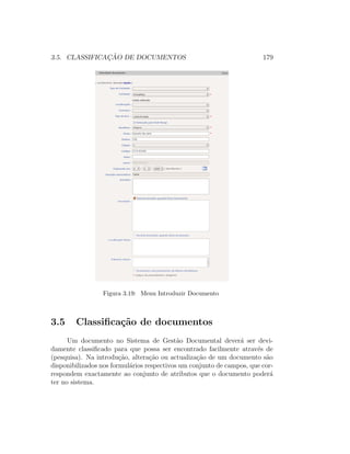 3.5. CLASSIFICAC¸ ˜AO DE DOCUMENTOS 179
Figura 3.19: Menu Introduzir Documento
3.5 Classiﬁca¸c˜ao de documentos
Um documento no Sistema de Gest˜ao Documental dever´a ser devi-
damente classiﬁcado para que possa ser encontrado facilmente atrav´es de
(pesquisa). Na introdu¸c˜ao, altera¸c˜ao ou actualiza¸c˜ao de um documento s˜ao
disponibilizados nos formul´arios respectivos um conjunto de campos, que cor-
respondem exactamente ao conjunto de atributos que o documento poder´a
ter no sistema.
 