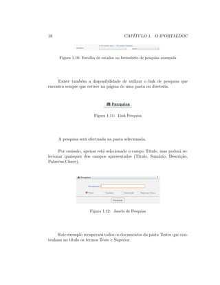18 CAP´ITULO 1. O IPORTALDOC
Figura 1.10: Escolha de estados no formul´ario de pesquisa avan¸cada
Existe tamb´em a disponibilidade de utilizar o link de pesquisa que
encontra sempre que estiver na p´agina de uma pasta ou diretoria.
Figura 1.11: Link Pesquisa
A pesquisa ser´a efectuada na pasta selecionada.
Por omiss˜ao, apenas est´a selecionado o campo T´ıtulo, mas poder´a se-
lecionar quaisquer dos campos apresentados (T´ıtulo, Sum´ario, Descri¸c˜ao,
Palavras-Chave).
Figura 1.12: Janela de Pesquisa
Este exemplo recuperar´a todos os documentos da pasta Testes que con-
tenham no t´ıtulo os termos Teste e Superior.
 