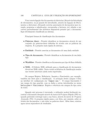 180 CAP´ITULO 3. GUIA DE UTILIZAC¸ ˜AO DO IPORTALDOC
Uma correta liga¸c˜ao dos documentos `as diretorias (Atrav´es da Introdu¸c˜ao
de documentos, ou j´a quando foi introduzido, atrav´es da Liga¸c˜ao de Docu-
mentos a diretorias), efetuando corretas associa¸c˜oes de documentos (por ex-
emplo, propostas a adjudica¸c˜oes, encomendas a facturas, etc) aliadas a um
correto preenchimento dos atributos dispon´ıveis permite que o documento
ﬁque devidamente classiﬁcado no sistema.
Principais formas de classiﬁca¸c˜ao dos documentos:
• Palavras chave - Permite identiﬁcar os documentos atrav´es de um
conjunto de palavras-chave deﬁnidas de acordo com as pol´ıticas da
empresa. ´E a pesquisa mais r´apida do sistema;
• Entidade - Permite associar os documentos de uma dada entidade
• Tipo de documento - Permite identiﬁcar os documentos de um dado
tipo
• Workﬂow - Permite classiﬁcar os documentos por tipo de ﬂuxo deﬁnido.
• XML - O ﬁcheiro XML utilizado para a classiﬁca¸c˜ao de documentos
dever´a ser XML v´alido. Nesta vers˜ao os ﬁcheiros de classiﬁca¸c˜ao usados
nas vers˜oes anteriores ainda ser˜ao suportados.
Os campos Registo, Referˆencia, Assunto e Funcion´ario, por exemplo,
tamb´em s˜ao ´uteis para a classiﬁca¸c˜ao. A activa¸c˜ao destes campos ´e feita
na interface de conﬁgura¸c˜ao em ”Campos aux.”. O campo funcion´ario ´e
um campo do tipo pop-list, com os dados a serem introduzidos no menu
Defini¸c~oes-> Funcion´ario. Registo e referˆencia s˜ao campos do tipo caixa
de texto.
Quando este processo ´e executado, o utilizador poder´a facilmente en-
contrar o documento desejado atrav´es do motor de Pesquisa R´apida (PR) ou,
quando pretender restringir mais a sua busca, atrav´es do motor de Pesquisa
Avan¸cada (PA). A pesquisa r´apida passa a ser feita, por omiss˜ao, sobre os
t´ıtulos dos documentos, e n˜ao sobre as palavras chave. Al´em disso, existem
agora novos separadores de resultados.
 