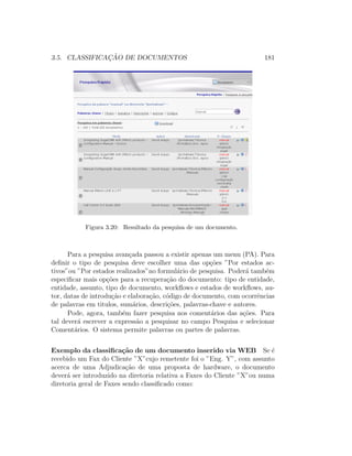 3.5. CLASSIFICAC¸ ˜AO DE DOCUMENTOS 181
Figura 3.20: Resultado da pesquisa de um documento.
Para a pesquisa avan¸cada passou a existir apenas um menu (PA). Para
deﬁnir o tipo de pesquisa deve escolher uma das op¸c˜oes ”Por estados ac-
tivos”ou ”Por estados realizados”no formul´ario de pesquisa. Poder´a tamb´em
especiﬁcar mais op¸c˜oes para a recupera¸c˜ao do documento: tipo de entidade,
entidade, assunto, tipo de documento, workﬂows e estados de workﬂows, au-
tor, datas de introdu¸c˜ao e elabora¸c˜ao, c´odigo de documento, com ocorrˆencias
de palavras em titulos, sum´arios, descri¸c˜oes, palavras-chave e autores.
Pode, agora, tamb´em fazer pesquisa nos coment´arios das a¸c˜oes. Para
tal dever´a escrever a express˜ao a pesquisar no campo Pesquisa e selecionar
Coment´arios. O sistema permite palavras ou partes de palavras.
Exemplo da classiﬁca¸c˜ao de um documento inserido via WEB Se ´e
recebido um Fax do Cliente ”X”cujo remetente foi o ”Eng. Y”, com assunto
acerca de uma Adjudica¸c˜ao de uma proposta de hardware, o documento
dever´a ser introduzido na diretoria relativa a Faxes do Cliente ”X”ou numa
diretoria geral de Faxes sendo classiﬁcado como:
 