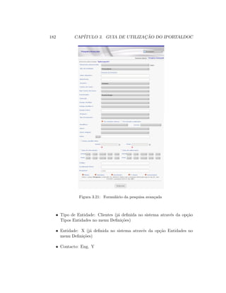 182 CAP´ITULO 3. GUIA DE UTILIZAC¸ ˜AO DO IPORTALDOC
Figura 3.21: Formul´ario da pesquisa avan¸cada
• Tipo de Entidade: Clientes (j´a deﬁnida no sistema atrav´es da op¸c˜ao
Tipos Entidades no menu Deﬁni¸c˜oes)
• Entidade: X (j´a deﬁnida no sistema atrav´es da op¸c˜ao Entidades no
menu Deﬁni¸c˜oes)
• Contacto: Eng. Y
 