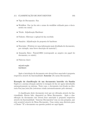 3.5. CLASSIFICAC¸ ˜AO DE DOCUMENTOS 183
• Tipo de Documento: Fax
• Workﬂow: Fax (se for este o nome do workﬂow utilizado para o docu-
mento em causa)
• Titulo: Adjudica¸c˜ao Hardware
• Ficheiro: Efectuar o upload do fax recebido
• Sum´ario: Adjudica¸c˜ao da proposta de hardware
• Descri¸c˜ao: (Poderia ter uma informa¸c˜ao mais detalhada do documento,
por exemplo, uma breve descri¸c˜ao do material )
• Armaz´em f´ısico: Pasta2/2004 (corresponde ao arquivo em papel do
documento, se existir)
• Palavras chave:
adjudica¸c~ao
hardware
Ap´os a introdu¸c˜ao do documento este dever´a ﬁcar associado `a proposta
respectiva atrav´es da funcionalidade Associar [No menu Documento].
Exemplo da classiﬁca¸c˜ao de um documento inserido via Samba
Sup˜oe-se a mesma situa¸c˜ao anterior `a excep¸c˜ao do fax ser agora introduzido
automaticamente no sistema. Neste caso, o documento ter´a ﬁcado na dire-
toria Fax/ano/mˆes/dia (estrutura criada automaticamente pelo sistema).
A classiﬁca¸c˜ao deste documento ter´a que ser efetuada atrav´es da fun-
cionalidade Alterar Info, dispon´ıvel no Menu Documento. Ap´os a clas-
siﬁca¸c˜ao do documento este dever´a ﬁcar associado `a proposta respectiva
atrav´es da funcionalidade ”Associar Documentos”com ou sem pesquisa, que
est´a acess´ıvel atrav´es do Menu Documento. Caso exista uma diretoria para
o Cliente ”X”o documento em quest˜ao poder´a ser aqui ligado.
 