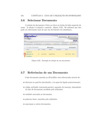 184 CAP´ITULO 3. GUIA DE UTILIZAC¸ ˜AO DO IPORTALDOC
3.6 Selecionar Documento
A sele¸c˜ao do documento ´e feita ao clicar no bot˜ao do lado esquerdo do
nome. A sele¸c˜ao ´e real¸cada a amarelo. (ﬁgura 3.22). De salientar que n˜ao
pode ser selecionado mais do que um documento em simultˆaneo.
Figura 3.22: Exemplo de sele¸c˜ao de um documento
3.7 Referˆencias de um Documento
Cada documento inserido no iPortalDoc est´a referenciado atrav´es de:
• diretoria na qual foi introduzido, e `as quais foi ligado posteriormente;
• c´odigo atribu´ıdo (automaticamente) aquando da inser¸c˜ao, dependente
do tipo de documento escolhido pelo utilizador;
• entidade associada ao documento;
• palavras chave, inseridas pelo utilizador;
• associa¸c˜ao a outros documentos.
 