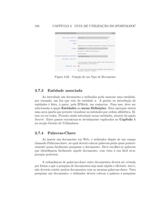 186 CAP´ITULO 3. GUIA DE UTILIZAC¸ ˜AO DO IPORTALDOC
Figura 3.23: Cria¸c˜ao de um Tipo de Documento
3.7.3 Entidade associada
Ao introduzir um documento o utilizador pode associar uma entidade,
por exemplo, um fax que veio da entidade x. A gest˜ao ou introdu¸c˜ao de
entidades ´e feita, `a parte, pela IPBrick, em contactos. Para isso, deve ser
selecionada a op¸c˜ao Entidades no menu Deﬁni¸c˜oes. Esta opera¸c˜ao abrir´a
uma nova janela que permite visualizar as entidades por ordem alfab´etica, ﬁl-
trar ou ver todas. Permite ainda introduzir novas entidades, atrav´es da op¸c˜ao
Inserir. Estes passos encontram-se devidamente explicados no Cap´ıtulo 1
na sec¸c˜ao Gest˜ao de Utilizadores.
3.7.4 Palavras-Chave
Ao inserir um documento via Web, o utilizador disp˜oe de um campo
chamado Palavras-chave, no qual dever´a colocar palavras pelas quais posteri-
ormente possa facilmente pesquisar o documento. Deve escolher-se palavras
que identiﬁquem facilmente aquele documento, com vista `a sua f´acil recu-
pera¸c˜ao posterior.
A redundˆancia de palavras-chave entre documentos dever´a ser evitada
por forma a que a pesquisa de documentos seja mais r´apida e eﬁciente, isto ´e,
n˜ao dever˜ao existir muitos documentos com as mesmas palavras-chave. Para
pesquisar um documento, o utilizador dever´a colocar a palavra a pesquisar
 