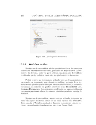 188 CAP´ITULO 3. GUIA DE UTILIZAC¸ ˜AO DO IPORTALDOC
Figura 3.24: Associa¸c˜ao de Documentos
3.8.1 Workﬂow Activo
No decorrer de um workﬂow s´o tˆem permiss˜oes sobre o documento os
utilizadores intervenientes nesse ﬂuxo, para al´em dos Super Users e Coorde-
nadores da diretoria. Cada vez que ´e activada uma nova a¸c˜ao do workﬂow,
o utilizador que ir´a realiz´a-la passa a ter permiss˜oes sobre o documento.
Poder´a ocorrer, que determinado utilizador que n˜ao tenha permiss˜oes
para aceder ao documento mas, durante o workﬂow, necessite de as ter.
Para atribuir permiss˜oes nas condi¸c˜oes referidas anteriormente, ´e necess´ario
encaminhar o documento em quest˜ao, atrav´es da op¸c˜ao Encaminhar Doc.
do menu Documento. Esta a¸c˜ao pode ser efetuada por qualquer utilizador
que possua permiss˜oes sobre o documento, e ﬁcar´a registada no historial do
workﬂow.
No decorrer de um workﬂow, sempre que um utilizador tenha que re-
alizar uma a¸c˜ao ´e notiﬁcado atrav´es de um email enviado pelo iPortalDoc.
Pode cancelar o Workﬂow, anulando o ﬂuxo que o documento teria de per-
correr, encaminhando-o imediatamente para o seu Estado Final.
 