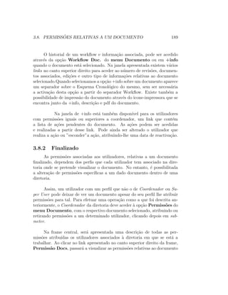 3.8. PERMISS ˜OES RELATIVAS A UM DOCUMENTO 189
O historial de um workﬂow e informa¸c˜ao associada, pode ser acedido
atrav´es da op¸c˜ao Workﬂow Doc. do menu Documento ou em +info
quando o documento est´a selecionado. Na janela apresentada existem v´arios
links no canto superior direito para aceder ao n´umero de revis˜oes, documen-
tos associados, edi¸c˜oes e outro tipo de informa¸c˜oes relativas ao documento
selecionado.Quando selecionamos a op¸c˜ao +info sobre um documento aparece
um separador sobre o Esquema Cronol´ogico do mesmo, sem ser necess´aria
a activa¸c˜ao desta op¸c˜ao a partir do separador Workﬂow. Existe tamb´em a
possibilidade de impress˜ao do documento atrav´es do icone-impressora que se
encontra junto da +info, descri¸c˜ao e pdf do documento.
Na janela de +info est´a tamb´em dispon´ıvel para os utilizadores
com permiss˜oes iguais ou superiores a coordenador, um link que cont´em
a lista de a¸c˜oes pendentes do documento. As a¸c˜oes podem ser acedidas
e realizadas a partir desse link. Pode ainda ser alterado o utilizador que
realiza a a¸c˜ao ou ”esconder”a a¸c˜ao, atribuindo-lhe uma data de reactiva¸c˜ao.
3.8.2 Finalizado
As permiss˜oes associadas aos utilizadores, relativas a um documento
ﬁnalizado, dependem dos perﬁs que cada utilizador tem associado na dire-
toria onde se pretende visualizar o documento. No entanto, ´e possibilitada
a altera¸c˜ao de permiss˜oes espec´ıﬁcas a um dado documento dentro de uma
diretoria.
Assim, um utilizador com um perﬁl que n˜ao o de Coordenador ou Su-
per User pode deixar de ver um documento apesar do seu perﬁl lhe atribuir
permiss˜oes para tal. Para efetuar uma opera¸c˜ao como a que foi descrita an-
teriormente, o Coordenador da diretoria deve aceder `a op¸c˜ao Permiss˜oes do
menu Documento, com o respectivo documento selecionado, atribuindo ou
retirando permiss˜oes a um determinado utilizador, clicando depois em sub-
meter.
Na frame central, ser´a apresentada uma descri¸c˜ao de todas as per-
miss˜oes atribu´ıdas os utilizadores associados `a diretoria em que se est´a a
trabalhar. Ao clicar no link apresentado no canto superior direito da frame,
Permiss˜ao Docs, passar´a a visualizar as permiss˜oes relativas ao documento
 