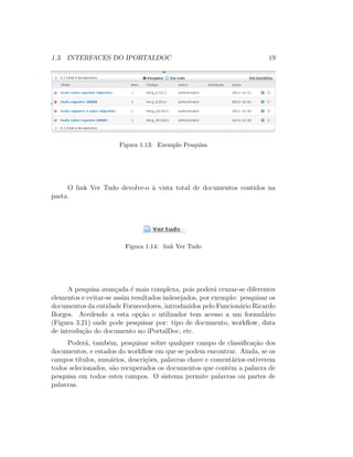 1.3. INTERFACES DO IPORTALDOC 19
Figura 1.13: Exemplo Pesquisa
O link Ver Tudo devolve-o `a vista total de documentos contidos na
pasta.
Figura 1.14: link Ver Tudo
A pesquisa avan¸cada ´e mais complexa, pois poder´a cruzar-se diferentes
elementos e evitar-se assim resultados indesejados, por exemplo: pesquisar os
documentos da entidade Fornecedores, introduzidos pelo Funcion´ario Ricardo
Borges. Acedendo a esta op¸c˜ao o utilizador tem acesso a um formul´ario
(Figura 3.21) onde pode pesquisar por: tipo de documento, workﬂow, data
de introdu¸c˜ao do documento no iPortalDoc, etc.
Poder´a, tamb´em, pesquisar sobre qualquer campo de classiﬁca¸c˜ao dos
documentos, e estados do workﬂow em que se podem encontrar. Ainda, se os
campos t´ıtulos, sum´arios, descri¸c˜oes, palavras chave e coment´arios estiverem
todos selecionados, s˜ao recuperados os documentos que contˆem a palavra de
pesquisa em todos estes campos. O sistema permite palavras ou partes de
palavras.
 
