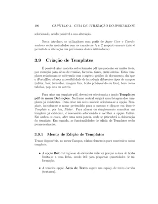 190 CAP´ITULO 3. GUIA DE UTILIZAC¸ ˜AO DO IPORTALDOC
selecionado, sendo poss´ıvel a sua altera¸c˜ao.
Nesta interface, os utilizadores com perﬁs de Super User e Coorde-
nadores est˜ao assinalados com os caracteres A e C respectivamente (n˜ao ´e
permitida a altera¸c˜ao das permiss˜oes destes utilizadores).
3.9 Cria¸c˜ao de Templates
´E poss´ıvel criar modelos sob o formato pdf que poder˜ao ser muito ´uteis,
por exemplo para actas de reuni˜ao, facturas, faxes, entre outros. Estes tem-
plates relacionam-se sobretudo com o aspecto gr´aﬁco do documento, da´ı que
o iPortalDoc ofere¸ca a possibilidade de introduzir diferentes tipos de campos
(editor, box, f´ormulas, imagem ﬁxa, texto pr´e-inserido ou ﬁxo), bem como
tabelas, pop lists ou outros.
Para criar um template pdf, dever´a ser selecionada a op¸c˜ao Templates
pdf do menu Deﬁni¸c˜oes. Na frame central surgir´a uma listagem dos tem-
plates j´a existentes. Para criar um novo modelo seleciona-se a op¸c˜ao Tem-
plate, introduz-se o nome pretendido para o mesmo e clica-se em Inserir
Template e, por ﬁm, Editar. Para alterar ou simplesmente consultar um
template j´a existente, ´e necess´ario selecion´a-lo e escolher a op¸c˜ao Editar.
Em ambos os casos, abre uma nova janela, onde se proceder´a `a elabora¸c˜ao
do template. Em seguida, as funcionalidades de edi¸c˜ao de Templates ser˜ao
pormenorizadas.
3.9.1 Menus de Edi¸c˜ao de Templates
Temos dispon´ıveis, no menu Campos, v´arios elementos para construir o nosso
template.
• A op¸c˜ao Box distingue-se do elemento anterior porque a ´area de texto
limita-se a uma linha, sendo ´util para pequenas quantidades de in-
forma¸c˜ao.
• A terceira op¸c˜ao ´Area de Texto sugere um espa¸co de texto corrido
(textarea).
 