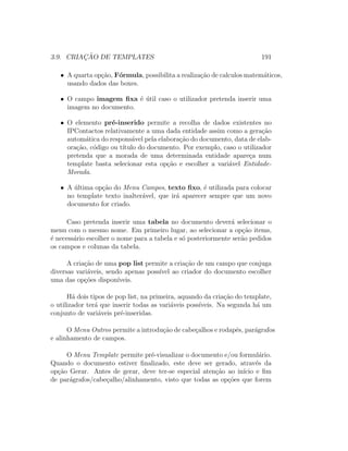 3.9. CRIAC¸ ˜AO DE TEMPLATES 191
• A quarta op¸c˜ao, F´ormula, possibilita a realiza¸c˜ao de calculos matem´aticos,
usando dados das boxes.
• O campo imagem ﬁxa ´e ´util caso o utilizador pretenda inserir uma
imagem no documento.
• O elemento pr´e-inserido permite a recolha de dados existentes no
IPContactos relativamente a uma dada entidade assim como a gera¸c˜ao
autom´atica do respons´avel pela elabora¸c˜ao do documento, data de elab-
ora¸c˜ao, c´odigo ou t´ıtulo do documento. Por exemplo, caso o utilizador
pretenda que a morada de uma determinada entidade apare¸ca num
template basta selecionar esta op¸c˜ao e escolher a vari´avel Entidade-
Morada.
• A ´ultima op¸c˜ao do Menu Campos, texto ﬁxo, ´e utilizada para colocar
no template texto inalter´avel, que ir´a aparecer sempre que um novo
documento for criado.
Caso pretenda inserir uma tabela no documento dever´a selecionar o
menu com o mesmo nome. Em primeiro lugar, ao selecionar a op¸c˜ao items,
´e necess´ario escolher o nome para a tabela e s´o posteriormente ser˜ao pedidos
os campos e colunas da tabela.
A cria¸c˜ao de uma pop list permite a cria¸c˜ao de um campo que conjuga
diversas vari´aveis, sendo apenas poss´ıvel ao criador do documento escolher
uma das op¸c˜oes dispon´ıveis.
H´a dois tipos de pop list, na primeira, aquando da cria¸c˜ao do template,
o utilizador ter´a que inserir todas as vari´aveis poss´ıveis. Na segunda h´a um
conjunto de vari´aveis pr´e-inseridas.
O Menu Outros permite a introdu¸c˜ao de cabe¸calhos e rodap´es, par´agrafos
e alinhamento de campos.
O Menu Template permite pr´e-visualizar o documento e/ou formul´ario.
Quando o documento estiver ﬁnalizado, este deve ser gerado, atrav´es da
op¸c˜ao Gerar. Antes de gerar, deve ter-se especial aten¸c˜ao ao in´ıcio e ﬁm
de par´agrafos/cabe¸calho/alinhamento, visto que todas as op¸c˜oes que forem
 