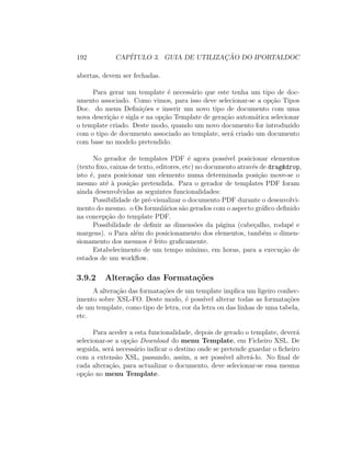 192 CAP´ITULO 3. GUIA DE UTILIZAC¸ ˜AO DO IPORTALDOC
abertas, devem ser fechadas.
Para gerar um template ´e necess´ario que este tenha um tipo de doc-
umento associado. Como vimos, para isso deve selecionar-se a op¸c˜ao Tipos
Doc. do menu Deﬁni¸c˜oes e inserir um novo tipo de documento com uma
nova descri¸c˜ao e sigla e na op¸c˜ao Template de gera¸c˜ao autom´atica selecionar
o template criado. Deste modo, quando um novo documento for introduzido
com o tipo de documento associado ao template, ser´a criado um documento
com base no modelo pretendido.
No gerador de templates PDF ´e agora poss´ıvel posicionar elementos
(texto ﬁxo, caixas de texto, editores, etc) no documento atrav´es de drag&drop,
isto ´e, para posicionar um elemento numa determinada posi¸c˜ao move-se o
mesmo at´e `a posi¸c˜ao pretendida. Para o gerador de templates PDF foram
ainda desenvolvidas as seguintes funcionalidades:
Possibilidade de pr´e-visualizar o documento PDF durante o desenvolvi-
mento do mesmo. o Os formul´arios s˜ao gerados com o aspecto gr´aﬁco deﬁnido
na concep¸c˜ao do template PDF.
Possibilidade de deﬁnir as dimens˜oes da p´agina (cabe¸calho, rodap´e e
margens). o Para al´em do posicionamento dos elementos, tamb´em o dimen-
sionamento dos mesmos ´e feito graﬁcamente.
Estabelecimento de um tempo m´ınimo, em horas, para a execu¸c˜ao de
estados de um workﬂow.
3.9.2 Altera¸c˜ao das Formata¸c˜oes
A altera¸c˜ao das formata¸c˜oes de um template implica um ligeiro conhec-
imento sobre XSL-FO. Deste modo, ´e poss´ıvel alterar todas as formata¸c˜oes
de um template, como tipo de letra, cor da letra ou das linhas de uma tabela,
etc.
Para aceder a esta funcionalidade, depois de gerado o template, dever´a
selecionar-se a op¸c˜ao Download do menu Template, em Ficheiro XSL. De
seguida, ser´a necess´ario indicar o destino onde se pretende guardar o ﬁcheiro
com a extens˜ao XSL, passando, assim, a ser poss´ıvel alter´a-lo. No ﬁnal de
cada altera¸c˜ao, para actualizar o documento, deve selecionar-se essa mesma
op¸c˜ao no menu Template.
 