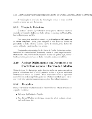 3.10. ASSINAR DIGITALMENTE UM DOCUMENTO NO IPORTALDOC USANDO O CART ˜AO DE
A visualiza¸c˜ao da altera¸c˜ao das formata¸c˜oes apenas se torna poss´ıvel
quando se insere um novo documento.
3.9.3 Cria¸c˜ao de Relat´orios
´E ainda de salientar a possibilidade de cria¸c˜ao de relat´orios com base
em dados provenientes da Base de Dados interna ou externa, em Oracle, SQL
Server, Postgres ou mySQL.
Esta opera¸c˜ao ´e poss´ıvel atrav´es da op¸c˜ao Conﬁgurar BD externa
no menu Template. Assim, para conﬁgurar a base de dados, devem ser
preenchidos os dados relativos ao nome e porta do servidor, nome da base de
dados, utilizador e palavra-chave da mesma.
Deste modo, surgem as op¸c˜oes de cria¸c˜ao de Pop list dinˆamica e vari´avel,
bem como de tabela dinˆamica, nos menus Pop list e Tabela respectivamente.
Deste modo, ser´a poss´ıvel fazer pesquisas, atrav´es de queries SQL, consul-
tando as informa¸c˜oes da base de dados e criando, assim, os relat´orios.
3.10 Assinar Digitalmente um Documento no
iPortalDoc usando o Cart˜ao de Cidad˜ao
Nesta diretoria do documento ser˜ao descritos todos os passos necess´arios
para os utilizadores do iPortalDoc poderem utilizar a a¸c˜ao de assinatura
electr´onica do cart˜ao do cidad˜ao. Ser˜ao enunciadas todas as aplicac˜oes
necess´arias em cada computador, para que esta funcionalidade possa ser us-
ada e ser´a feita tamb´em uma pequena descri¸c˜ao do seu funcionamento.
3.10.1 Requisitos
Para poder utilizar esta funcionalidade ´e necess´ario que estejam reunidos os
seguintes requisitos:
• Aplica¸c˜ao do Cart˜ao do Cidad˜ao;
• Java Virtual Machine vers˜ao igual ou superior a 1.6, podendo o down-
load ser feito no site:
 