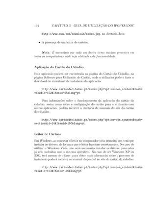 194 CAP´ITULO 3. GUIA DE UTILIZAC¸ ˜AO DO IPORTALDOC
http://www.sun.com/download/index.jsp, na diretoria Java;
• A presen¸ca de um leitor de cart˜oes;
Nota: ´E necess´ario que cada um destes items estejam presentes em
todos os computadores onde seja utilizada esta funcionalidade.
Aplica¸c˜ao do Cart˜ao do Cidad˜ao
Esta aplicac˜ao poder´a ser encontrada na p´agina do Cart˜ao do Cidad˜ao, na
p´agina Software para Utilizac˜ao do Cart˜ao, onde o utilizador podera fazer o
download do executavel de instalac˜ao da aplicac˜ao.
http://www.cartaodecidadao.pt/index.php?option=com_content&task=
view&id=102&Itemid=44&lang=pt
Para informac˜oes sobre o funcionamento da aplicac˜ao do cart˜ao do
cidad˜ao, assim como sobre a conﬁgura¸c˜ao do cart˜ao para a utilizac˜ao com
outras aplicac˜oes, podera recorrer `a diretoria de manuais do site do cart˜ao
do cidad˜ao:
http://www.cartaodecidadao.pt/index.php?option=com_content&task=
section&id=14&Itemid=100&lang=pt
Leitor de Cart˜oes
Em Windows, ao conectar o leitor no computador pela primeira vez, ter´a que
instalar os drivers, de forma a que o leitor funcione corretamente. No caso de
utilizar o Windows Vista, n˜ao ser´a necessario instalar os drivers, pois estes
j´a vˆem incluidos com o sistema operativo. No caso de ser Windows XP ou
2000, ter´a mesmo de o fazer, para obter mais informac˜ao sobre o processo de
instalac˜ao poder´a recorrer ao manual dispon´ıvel no site do cart˜ao do cidad˜ao:
http://www.cartaodecidadao.pt/index.php?option=com_content&task=
view&id=153&Itemid=100&lang=pt
 