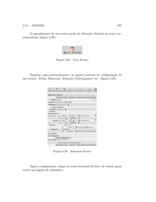 3.11. AGENDA 197
O agendamento de um evento pode ser efetuado clicando no ´ıcone cor-
respondente (ﬁgura 3.28).
Figura 3.28: Novo Evento
Surgir˜ao, para preenchimento, as op¸c˜oes normais de conﬁgura¸c˜ao de
um evento: T´ıtulo, Descri¸c˜ao, Dura¸c˜ao, Participantes, etc. (ﬁgura 3.29).
Figura 3.29: Adicionar Evento
Ap´os a conﬁgura¸c˜ao, clique no bot˜ao Guardar Evento, ele estar´a agora
vis´ıvel na p´agina de calend´ario.
 