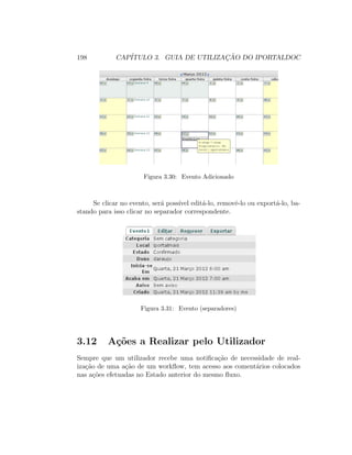 198 CAP´ITULO 3. GUIA DE UTILIZAC¸ ˜AO DO IPORTALDOC
Figura 3.30: Evento Adicionado
Se clicar no evento, ser´a poss´ıvel edit´a-lo, removˆe-lo ou export´a-lo, ba-
stando para isso clicar no separador correspondente.
Figura 3.31: Evento (separadores)
3.12 A¸c˜oes a Realizar pelo Utilizador
Sempre que um utilizador recebe uma notiﬁca¸c˜ao de necessidade de real-
iza¸c˜ao de uma a¸c˜ao de um workﬂow, tem acesso aos coment´arios colocados
nas a¸c˜oes efetuadas no Estado anterior do mesmo ﬂuxo.
 