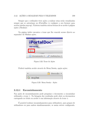 3.12. AC¸ ˜OES A REALIZAR PELO UTILIZADOR 199
Sempre que o utilizador tiver a¸c˜oes a realizar estas ser˜ao visualizadas
sempre que se autentique no iPortalDoc (e conﬁgure o seu browser para
aceitar janelas pop-up). Existem tamb´em outras formas de se aceder `a p´agina
a¸c˜oes a Realizar:
Na p´agina ´ındice encontra o ´ıcone que lhe concede acesso directo ao
separador As Minhas a¸c˜oes;
Figura 3.32: ´Icone de A¸c˜oes
Poder´a tamb´em aceder atrav´es do Menu Sess˜ao, op¸c˜ao a¸c˜oes:
Figura 3.33: Menu Sess˜ao - A¸c˜oes
3.12.1 Encaminhamento
Nas a¸c˜oes de encaminhamento pode pesquisar o documento a encaminhar
utilizando o icone +. Na listagem dos resultados pode abrir os documentos
carregando no t´ıtulo ou aceder `a sua informa¸c˜ao atrav´es do ´ıcone i.
´E poss´ıvel realizar encaminhamentos para utilizadores, para grupos de
utilizadores ou para ambos simultaneamente, se assim estiver conﬁgurado.
 