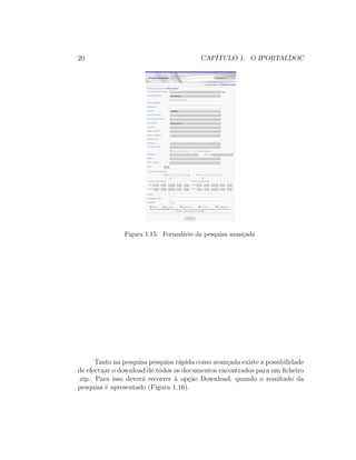 20 CAP´ITULO 1. O IPORTALDOC
Figura 1.15: Formul´ario da pesquisa avan¸cada
Tanto na pesquisa pesquisa r´apida como avan¸cada existe a possibilidade
de efectuar o download de todos os documentos encontrados para um ﬁcheiro
.zip. Para isso dever´a recorrer `a op¸c˜ao Download, quando o resultado da
pesquisa ´e apresentado (Figura 1.16).
 