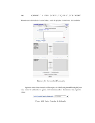 200 CAP´ITULO 3. GUIA DE UTILIZAC¸ ˜AO DO IPORTALDOC
Nesses casos visualizar´a duas listas, uma de grupos e outra de utilizadores:
Figura 3.34: Encaminhar Documento
Quando o encaminhamento ´e feito para utilizadores poder´a fazer pesquisa
pelo nome do utilizador a quem ser´a encaminhado o documento na seguinte
caixa:
Figura 3.35: Caixa Pesquisa de Utilizador
 