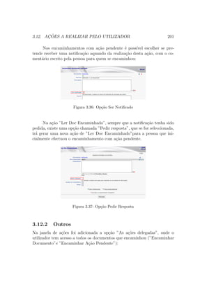 3.12. AC¸ ˜OES A REALIZAR PELO UTILIZADOR 201
Nos encaminhamentos com a¸c˜ao pendente ´e poss´ıvel escolher se pre-
tende receber uma notiﬁca¸c˜ao aquando da realiza¸c˜ao desta a¸c˜ao, com o co-
ment´ario escrito pela pessoa para quem se encaminhou:
Figura 3.36: Op¸c˜ao Ser Notiﬁcado
Na a¸c˜ao ”Ler Doc Encaminhado”, sempre que a notiﬁca¸c˜ao tenha sido
pedida, existe uma op¸c˜ao chamada ”Pedir resposta”, que se for seleccionada,
ir´a gerar uma nova a¸c˜ao de ”Ler Doc Encaminhado”para a pessoa que ini-
cialmente efectuou o encaminhamento com a¸c˜ao pendente.
Figura 3.37: Op¸c˜ao Pedir Resposta
3.12.2 Outros
Na janela de a¸c˜oes foi adicionada a op¸c˜ao ”As a¸c˜oes delegadas”, onde o
utilizador tem acesso a todos os documentos que encaminhou (”Encaminhar
Documento”e ”Encaminhar A¸c˜ao Pendente”):
 
