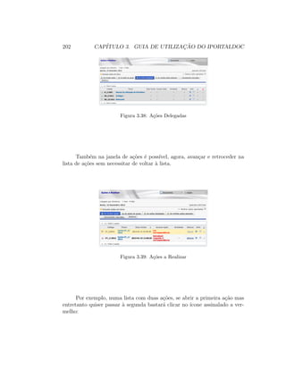 202 CAP´ITULO 3. GUIA DE UTILIZAC¸ ˜AO DO IPORTALDOC
Figura 3.38: A¸c˜oes Delegadas
Tamb´em na janela de a¸c˜oes ´e poss´ıvel, agora, avan¸car e retroceder na
lista de a¸c˜oes sem necessitar de voltar `a lista.
Figura 3.39: A¸c˜oes a Realizar
Por exemplo, numa lista com duas a¸c˜oes, se abrir a primeira a¸c˜ao mas
entretanto quiser passar `a segunda bastar´a clicar no ´ıcone assinalado a ver-
melho:
 