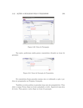 3.12. AC¸ ˜OES A REALIZAR PELO UTILIZADOR 203
Figura 3.40: Setas de Navega¸c˜ao
Nas a¸c˜oes, poderemos ainda gravar coment´arios clicando no ´ıcone de
grava¸c˜ao:
Figura 3.41: ´Icone de Grava¸c˜ao de Coment´ario
Os coment´arios ﬁcam gravados mesmo n˜ao se realizando a a¸c˜ao e po-
dem ser pesquisados na Pesquisa Avan¸cada.
Tamb´em as notas podem se gravadas (mas n˜ao s˜ao pesquis´aveis). Para
abrir o campo Notas clique no ´ıcone assinalado a verde. Aparecer´a uma ´area
de texto. Para gravar a nota clique no ´ıcone de grava¸c˜ao.
 