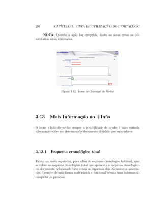 204 CAP´ITULO 3. GUIA DE UTILIZAC¸ ˜AO DO IPORTALDOC
NOTA: Quando a a¸c˜ao for cumprida, tanto as notas como os co-
ment´arios ser˜ao eliminados.
Figura 3.42: ´Icone de Grava¸c˜ao de Notas
3.13 Mais Informa¸c˜ao no +Info
O ´ıcone +Info oferece-lhe sempre a possibilidade de aceder `a mais variada
informa¸c˜ao sobre um determinado documento dividido por separadores
3.13.1 Esquema cronol´ogico total
Existe um novo separador, para al´em do esquema cronol´ogico habitual, que
se refere ao esquema cronol´ogico total que apresenta o esquema cronol´ogico
do documento selecionado bem como os esquemas dos documentos associa-
dos. Permite de uma forma mais r´apida e funcional termos uma informa¸c˜ao
completa do processo.
 