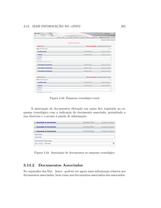3.13. MAIS INFORMAC¸ ˜AO NO +INFO 205
Figura 3.43: Esquema cronol´ogico total
A associa¸c˜ao de documentos efetuada nas a¸c˜oes ﬁca registada no es-
quema cronol´ogico com a indica¸c˜ao do documento associado, permitindo a
sua abertura e o acesso `a janela de informa¸c˜ao:
Figura 3.44: Associa¸c˜ao de documentos no esquema cronol´ogico
3.13.2 Documentos Associados
No separador dos Doc. Assoc. poder´a ver agora mais informa¸c˜ao relativa aos
documentos associados, bem como aos documentos associados dos associados.
 