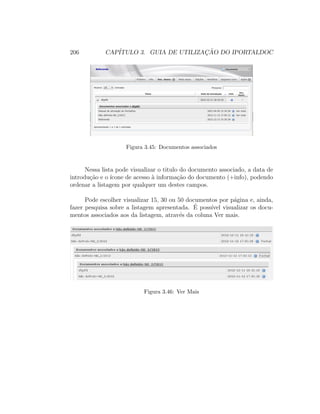 206 CAP´ITULO 3. GUIA DE UTILIZAC¸ ˜AO DO IPORTALDOC
Figura 3.45: Documentos associados
Nessa lista pode visualizar o titulo do documento associado, a data de
introdu¸c˜ao e o ´ıcone de acesso `a informa¸c˜ao do documento (+info), podendo
ordenar a listagem por qualquer um destes campos.
Pode escolher visualizar 15, 30 ou 50 documentos por p´agina e, ainda,
fazer pesquisa sobre a listagem apresentada. ´E poss´ıvel visualizar os docu-
mentos associados aos da listagem, atrav´es da coluna Ver mais.
Figura 3.46: Ver Mais
 