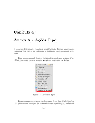 Cap´ıtulo 4
Anexo A - A¸c˜oes Tipo
O objectivo deste anexo ´e especiﬁcar a existˆencia das diversas a¸c˜oes-tipo no
iPortalDoc e de que forma poderemos utiliz´a-las na conﬁgura¸c˜ao dos work-
ﬂows.
Para termos acesso `a listagem de a¸c˜oes-tipo existentes no nosso iPor-
talDoc, deveremos recorrer ao menu Workflow > Gerador de A¸c~oes.
Figura 4.1: Gerador de A¸c˜oes
Poderemos e deveremos tirar o m´aximo partido da diversidade de a¸c˜oes-
tipo apresentadas, e sempre que necessitarmos de especiﬁca¸c˜oes, poderemos
207
 