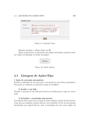 4.1. LISTAGEM DE AC¸ ˜OES-TIPO 209
Figura 4.4: Guardar Como
Quando terminar a edi¸c˜ao clique em OK
Agora poder´a fazer as altera¸c˜oes que julgue necess´arias, quando termi-
nar clique em Alterar no fundo da p´agina.
Figura 4.5: Bot˜ao Alterar
4.1 Listagem de A¸c˜oes-Tipo
1 A¸c˜ao de execu¸c˜ao autom´atica
Permite a deﬁni¸c˜ao de um a¸c˜ao que ´e executada de uma forma autom´atica.
N˜ao pode ser utilizada no primeiro estado do workﬂow.
2 Aceder a um link
Permite a inser¸c˜ao de um link que dever´a ser acedido para a a¸c˜ao ser execu-
tada.
3 Actualiza e encaminha documento
O resultado desta a¸c˜ao ser´a a cria¸c˜ao de novas edi¸c˜oes/vers˜oes do documento.
Caso seja um template, poder´a alterar o seu conte´udo, Se for um documento
introduzido por upload directo, far´a a introdu¸c˜ao de uma nova edi¸c˜ao do
 