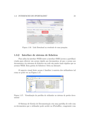 1.3. INTERFACES DO IPORTALDOC 21
Figura 1.16: Link Download no resultado de uma pesquisa
1.3.2 Interface de sistema de ﬁcheiros
Para al´em da interface WEB existe a interface SMB (acesso a partilhas)
criada para oferecer um acesso r´apido aos documentos, j´a que o acesso aos
documentos via sistemas de ﬁcheiros em rede s˜ao muito mais r´apidos que os
acessos WEB. Esta gest˜ao de ﬁcheiros ´e feita na Intranet.
O aspecto visual deste acesso ´e familiar `a maioria dos utilizadores tal
como se pode ver na Figura 1.17.
Figura 1.17: Visualiza¸c˜ao da partilha do utilizador no sistema de gest˜ao docu-
mental
O Sistema de Gest˜ao de Documenta¸c˜ao cria uma partilha de rede com
os documentos que o utilizador pode aceder no iPortalDoc, congruente com
 
