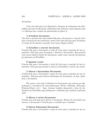 210 CAP´ITULO 4. ANEXO A - AC¸ ˜OES TIPO
documento.
Com esta a¸c˜ao-tipo ter´a dispon´ıvel a listagem de utilizadores do iPor-
talDoc para que escolha qual o utilizadores que realizar´a a a¸c˜ao seguinte (esta
´e a diferen¸ca que a separa da apresentada na al´ınea 4)
4 Actualizar documento
Tal como a anterior esta a¸c˜ao cont´em link para o documento e caixa de texto
para a inser¸c˜ao de um coment´ario, assim como uma sub-a¸c˜ao para Actualizar
a revis˜ao do documento e permite criar novas edi¸c˜oes/vers˜oes.
5 Actualizar e associar documento
Cont´em link para o documento e caixa de texto para a inser¸c˜ao de um co-
ment´ario. Sub-a¸c˜oes para Actualizar e Associar o documento. Ser´a poss´ıvel
criar novas edi¸c˜oes/vers˜oes do documento, assim como associar documentos
j´a existentes no iPortalDoc.
6 Agendar evento
Cont´em link para o documento e caixa de texto para a inser¸c˜ao de um co-
ment´ario. Sub-a¸c˜ao que permite o acesso ao Calend´ario e marcar um evento.
7 Alterar e Encaminhar Documento
Cont´em link para o documento e caixa de texto para a inser¸c˜ao de um co-
ment´ario. Sub-a¸c˜ao para Alterar Informa¸c˜ao do documento, ou seja, classi-
ﬁcar o documento.
Por norma, esta a¸c˜ao ´e utilizada nos documentos que entrem por dig-
italiza¸c˜ao e necessitem de meta-informa¸c˜ao (T´ıtulo, Entidade, Descri¸c˜ao,
Palavras-Chave, etc.). Aqui, teremos tamb´em dispon´ıvel a lista de uti-
lizadores do iPortalDoc para deﬁnirmos o utilizador que realizar´a a pr´oxima
a¸c˜ao.
8 Alterar e enviar documentos
Cont´em uma sub-a¸c˜ao para alterar o documento. Depois de executado com
sucesso, o documento ´e enviado para a entidade que o classiﬁca.
9 Alterar Informa¸c˜ao Documento
Cont´em link para o documento e caixa de texto para a inser¸c˜ao de um co-
 