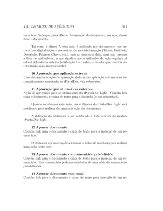 4.1. LISTAGEM DE AC¸ ˜OES-TIPO 211
ment´ario. Sub-a¸c˜ao para Alterar Informa¸c˜ao do documento, ou seja, classi-
ﬁcar o documento.
Tal como a al´ınea 7, esta a¸c˜ao ´e utilizada nos documentos que en-
trem por digitaliza¸c˜ao e necessitem de meta-informa¸c˜ao (T´ıtulo, Entidade,
Descri¸c˜ao, Palavras-Chave, etc.), mas ao contr´ario dela, aqui n˜ao teremos
a lista de utilizadores, o que signiﬁca que o utilizador da a¸c˜ao seguinte j´a
estar´a deﬁnido no sistema (atribui¸c˜ao ﬁxa, autor, utilizador que realizou de-
terminada a¸c˜ao anteriormente).
10 Aprova¸c˜ao por aplica¸c˜ao externa
Uma determinada a¸c˜ao de aprova¸c˜ao dada numa aplica¸c˜ao externa ser´a au-
tomaticamente executada no iPortalDoc, via webservice.
11 Aprova¸c˜ao por utilizadores externos
A¸c˜ao de aprova¸c˜ao para os utilizadores do iPortalDoc Light. Cont´em link
para o documento e caixa de texto para a inser¸c˜ao de um coment´ario.
Quando escolhemos esta a¸c˜ao, um utilizador do iPortalDoc Light ser´a
notiﬁcado para realizar determinada a¸c˜ao do documento.
A deﬁni¸c˜ao do utilizador a ser notiﬁcado ´e feita atrav´es do m´odulo
iPortalDoc Light.
12 Aprovar documento
Cont´em link para o documento e caixa de texto para a inser¸c˜ao de um co-
ment´ario.
O utilizador apenas ter´a de selecionar o bot˜ao de resultado para realizar
uma a¸c˜ao deste tipo.
13 Aprovar documento com coment´ario pr´e-deﬁnido
Cont´em link para o documento e caixa de texto para a inser¸c˜ao de um co-
ment´ario. Este coment´ario pode ser escolhido de uma s´erie de coment´arios
pr´e-deﬁnidos.
14 Aprovar documento com email
Cont´em link para o documento e caixa de texto para inser¸c˜ao de um co-
 