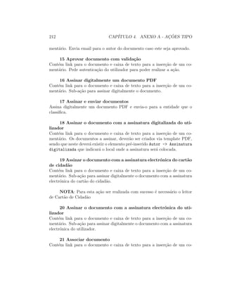 212 CAP´ITULO 4. ANEXO A - AC¸ ˜OES TIPO
ment´ario. Envia email para o autor do documento caso este seja aprovado.
15 Aprovar documento com valida¸c˜ao
Cont´em link para o documento e caixa de texto para a inser¸c˜ao de um co-
ment´ario. Pede autentica¸c˜ao do utilizador para poder realizar a a¸c˜ao.
16 Assinar digitalmente um documento PDF
Cont´em link para o documento e caixa de texto para a inser¸c˜ao de um co-
ment´ario. Sub-a¸c˜ao para assinar digitalmente o documento.
17 Assinar e enviar documentos
Assina digitalmente um documento PDF e envia-o para a entidade que o
classiﬁca.
18 Assinar o documento com a assinatura digitalizada do uti-
lizador
Cont´em link para o documento e caixa de texto para a inser¸c˜ao de um co-
ment´ario. Os documentos a assinar, dever˜ao ser criados via template PDF,
sendo que neste dever´a existir o elemento pr´e-inserido Autor -> Assinatura
digitalizada que indicar´a o local onde a assinatura ser´a colocada.
19 Assinar o documento com a assinatura electr´onica do cart˜ao
de cidad˜ao
Cont´em link para o documento e caixa de texto para a inser¸c˜ao de um co-
ment´ario. Sub-a¸c˜ao para assinar digitalmente o documento com a assinatura
electr´onica do cart˜ao do cidad˜ao.
NOTA: Para esta a¸c˜ao ser realizada com sucesso ´e necess´ario o leitor
de Cart˜ao de Cidad˜ao
20 Assinar o documento com a assinatura electr´onica do uti-
lizador
Cont´em link para o documento e caixa de texto para a inser¸c˜ao de um co-
ment´ario. Sub-a¸c˜ao para assinar digitalmente o documento com a assinatura
electr´onica do utilizador.
21 Associar documento
Cont´em link para o documento e caixa de texto para a inser¸c˜ao de um co-
 