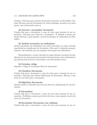 4.1. LISTAGEM DE AC¸ ˜OES-TIPO 213
ment´ario. Sub-a¸c˜ao para associar documentos existentes no iPortalDoc, bas-
tante ´util para associar documentos de v´arias tipologias, presentes em v´arias
pastas, mas relacionados entre si.
22 Associar e encaminhar documento
Cont´em link para o documento e caixa de texto para inser¸c˜ao de um co-
ment´ario. Sub-a¸c˜ao para Associar o documento. ´E deﬁnida a pessoa que
dever´a efectuar a a¸c˜ao seguinte, atrav´es da listagem de utilizadores do iPor-
talDoc.
23 Atribuir permiss˜oes aos utilizadores
Atribui permiss˜oes aos utilizadores que est˜ao associados ao campo Assunto
especiﬁcado na classiﬁca¸c˜ao do documento. Esta a¸c˜ao ´e realizada automati-
camente, n˜ao existindo por isso qualquer interven¸c˜ao dos utilizadores.
Resumidamente, o termo colocado no campo Assunto (na altura da clas-
siﬁca¸c˜ao de um determinado documento) dar´a permiss˜oes ao(s) utilizador(es)
que pertencerem/estiverm relacionados com determinado termo.
24 Carimbar c´odigo
Imprime o c´odigo de localiza¸c˜ao f´ısica do documento.
25 Classiﬁcar Documento
Cont´em link para o documento e caixa de texto para a inser¸c˜ao de um co-
ment´ario. Sub-a¸c˜ao para Alterar Informa¸c˜ao do documento. Efectua a sug-
est˜ao de um t´ıtulo para o documento.
26 Digitalizar Documento
Apenas notiﬁca o utilizador que tem que efectuar a digitaliza¸c˜ao de um doc-
umento.
27 Encaminhar
Cont´em link para o documento e caixa de texto para inser¸c˜ao de um co-
ment´ario. ´E deﬁnida a pessoa que dever´a efectuar a a¸c˜ao seguinte atrav´es do
envio do documento.
28 Encaminhar Documento com valida¸c˜ao
Cont´em link para o documento e caixa de texto para inser¸c˜ao de um co-
 