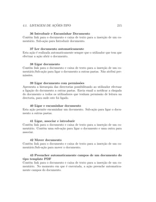 4.1. LISTAGEM DE AC¸ ˜OES-TIPO 215
36 Introduzir e Encaminhar Documento
Cont´em link para o documento e caixa de texto para a inser¸c˜ao de um co-
ment´ario. Sub-a¸c˜ao para Introduzir documento.
37 Ler documento automaticamente
Esta a¸c˜ao ´e realizada automaticamente sempre que o utilizador que tem que
efectuar a a¸c˜ao abrir o documento.
38 Ligar documento
Cont´em link para o documento e caixa de texto para a inser¸c˜ao de um co-
ment´ario.Sub-a¸c˜ao para ligar o documento a outras pastas. N˜ao atribui per-
miss˜oes.
39 Ligar documento com permiss˜oes
Apresenta a hierarquia das directorias possibilitando ao utilizador efectuar
a liga¸c˜ao do documento a outras pastas. Envia email a notiﬁcar a chegada
do documento a todos os utilizadores que tenham permiss˜ao de leitura na
drectoria, para onde este foi ligado.
40 Ligar e encaminhar documento
Esta a¸c˜ao permite encaminhar um documento. Sub-a¸c˜ao para ligar o docu-
mento a outras pastas.
41 Ligar, associar e introduzir
Cont´em link para o documento e caixa de texto para a inser¸c˜ao de um co-
ment´ario. Cont´em uma sub-a¸c˜ao para ligar o documento e uma outra para
associar.
42 Mover documento
Cont´em link para o documento e caixa de texto para a inser¸c˜ao de um co-
ment´ario.Sub-a¸c˜ao para mover o documento.
43 Preencher automaticamente campos de um documento do
tipo template PDF
Cont´em link para o documento e caixa de texto para a inser¸c˜ao de um co-
ment´ario. No momento em que ´e executada, a a¸c˜ao preenche automatica-
mente campos do documento.
 