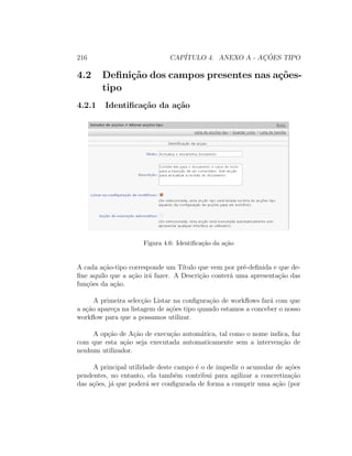 216 CAP´ITULO 4. ANEXO A - AC¸ ˜OES TIPO
4.2 Deﬁni¸c˜ao dos campos presentes nas a¸c˜oes-
tipo
4.2.1 Identiﬁca¸c˜ao da a¸c˜ao
Figura 4.6: Identiﬁca¸c˜ao da a¸c˜ao
A cada a¸c˜ao-tipo corresponde um T´ıtulo que vem por pr´e-deﬁnida e que de-
ﬁne aquilo que a a¸c˜ao ir´a fazer. A Descri¸c˜ao conter´a uma apresenta¸c˜ao das
fun¸c˜oes da a¸c˜ao.
A primeira selec¸c˜ao Listar na conﬁgura¸c˜ao de workﬂows far´a com que
a a¸c˜ao apare¸ca na listagem de a¸c˜oes tipo quando estamos a conceber o nosso
workﬂow para que a possamos utilizar.
A op¸c˜ao de A¸c˜ao de execu¸c˜ao autom´atica, tal como o nome indica, faz
com que esta a¸c˜ao seja executada automaticamente sem a interven¸c˜ao de
nenhum utilizador.
A principal utilidade deste campo ´e o de impedir o acumular de a¸c˜oes
pendentes, no entanto, ela tamb´em contribui para agilizar a concretiza¸c˜ao
das a¸c˜oes, j´a que poder´a ser conﬁgurada de forma a cumprir uma a¸c˜ao (por
 