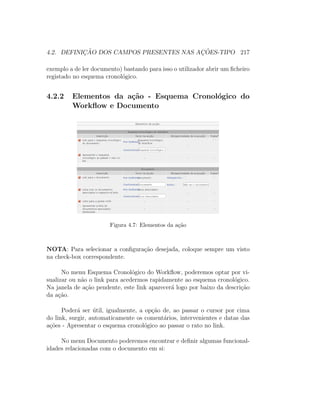 4.2. DEFINIC¸ ˜AO DOS CAMPOS PRESENTES NAS AC¸ ˜OES-TIPO 217
exemplo a de ler documento) bastando para isso o utilizador abrir um ﬁcheiro
registado no esquema cronol´ogico.
4.2.2 Elementos da a¸c˜ao - Esquema Cronol´ogico do
Workﬂow e Documento
Figura 4.7: Elementos da a¸c˜ao
NOTA: Para selecionar a conﬁgura¸c˜ao desejada, coloque sempre um visto
na check-box correspondente.
No menu Esquema Cronol´ogico do Workﬂow, poderemos optar por vi-
sualizar ou n˜ao o link para acedermos rapidamente ao esquema cronol´ogico.
Na janela de a¸c˜ao pendente, este link aparecer´a logo por baixo da descri¸c˜ao
da a¸c˜ao.
Poder´a ser ´util, igualmente, a op¸c˜ao de, ao passar o cursor por cima
do link, surgir, automaticamente os coment´arios, intervenientes e datas das
a¸c˜oes - Apresentar o esquema cronol´ogico ao passar o rato no link.
No menu Documento poderemos encontrar e deﬁnir algumas funcional-
idades relacionadas com o documento em si:
 