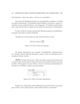 4.2. DEFINIC¸ ˜AO DOS CAMPOS PRESENTES NAS AC¸ ˜OES-TIPO 219
intervenientes e datas das a¸c˜oes - Acesso aos coment´arios.
Os termos de designa¸c˜ao podem ser personalizados mediante a escolha
na op¸c˜ao Customizado - O utilizador poder´a deﬁnir se pretende o campo co-
ment´ario ou n˜ao, podendo alterar a sua designa¸c˜ao. ´E tamb´em poss´ıvel optar
entre uma ´area de texto ou dispor de um editor de texto para os coment´arios.
O menu Filtro de Grupos permite-lhe selecionar grupos de utilizadores,
tornando mais f´acil a selec¸c˜ao desejada.
Aquando da concretiza¸c˜ao da a¸c˜ao bastar´a clicar no ´ıcone:
Figura 4.9: ´Icone ’Filtrar por Grupos’
Os grupos dispon´ıveis (por exemplo, Contabilidade, Administra¸c˜ao,
etc.) ﬁcar˜ao vis´ıveis. Quando selecionar o grupo, todos os utilizadores que o
comp˜oem, ﬁcar˜ao vis´ıveis.
NOTA: A op¸c˜ao Apresentar o ﬁltro de grupos maximizado permite que
a caixa de selec¸c˜ao dos grupos esteja vis´ıvel sem necessidade de clicar no´ıcone
do ﬁltro. Esta op¸c˜ao serve para ﬁltrar a lista de potenciais destinat´arios do
documento, mediante o grupo a que perten¸cam.
Figura 4.10: Filtro de Grupos Maximizado
Sempre que a Descri¸c˜ao esteja sublinhada ser´a poss´ıvel clicar na mesma
para aceder a uma janela pop-up, onde poder´a inserir o coment´ario.
 