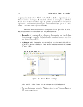 22 CAP´ITULO 1. O IPORTALDOC
as permiss˜oes da interface WEB. Nesta interface, do lado esquerdo do ecr˜a,
tem-se acesso `a hierarquia documental tal qual a hierarquia da interface
WEB. Esta interface facilita a c´opia de grandes quantidades de documentos
e possibilita uma visualiza¸c˜ao amig´avel para os utilizadores que est˜ao habit-
uados a trabalhar neste tipo de ambiente.
O sistema cria automaticamente duas pastas ´unicas (partilhas de rede).
Estas pastas s˜ao de dois tipos e tˆem fun¸c˜oes diferentes:
• Inser¸c˜ao - ´e a pasta onde se colocam os documentos que vˆem de fora
do sistema, por exemplo, via digitaliza¸c˜ao, associando-os aos respetivos
workﬂows (Figura 1.18);
• Acesso - nesta pasta est´a representada a hierarquia documental do
iPortalDoc `a qual o utilizador pode aceder mediante as suas permiss˜oes
(Figura 1.18).
Figura 1.18: Pastas: Acesso e Inser¸c˜ao
Para aceder a estas pastas s˜ao necess´arios os seguintes passos:
• No caso do sistema operativo Windows, acede-se ao Windows Explorer
( O meu computador);
 