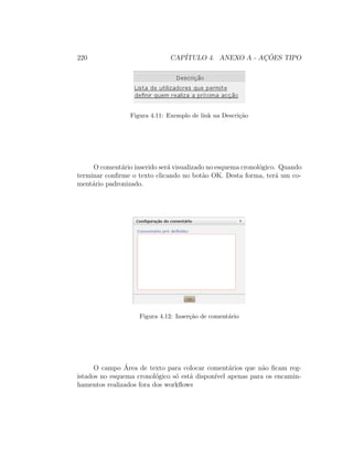220 CAP´ITULO 4. ANEXO A - AC¸ ˜OES TIPO
Figura 4.11: Exemplo de link na Descri¸c˜ao
O coment´ario inserido ser´a visualizado no esquema cronol´ogico. Quando
terminar conﬁrme o texto clicando no bot˜ao OK. Desta forma, ter´a um co-
ment´ario padronizado.
Figura 4.12: Inser¸c˜ao de coment´ario
O campo ´Area de texto para colocar coment´arios que n˜ao ﬁcam reg-
istados no esquema cronol´ogico s´o est´a dispon´ıvel apenas para os encamin-
hamentos realizados fora dos workﬂows
 