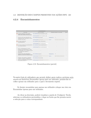 4.2. DEFINIC¸ ˜AO DOS CAMPOS PRESENTES NAS AC¸ ˜OES-TIPO 221
4.2.4 Encaminhamentos
Figura 4.13: Encaminhamentos (parcial)
Na op¸c˜ao Lista de utilizadores que permite deﬁnir quem realiza a pr´oxima a¸c˜ao,
atrav´es da check-box Encaminhar apenas para um utilizador, permite-lhe es-
colher apenas um utilizador para o qual o documento seguir´a.
Se desejar encaminhar para apenas um utilizador coloque um visto em
Encaminhar apenas para um utilizador.
Ao clicar na descri¸c˜ao, poder´a visualizar a janela de Conﬁgurar Tarefa,
selecione os utilizadores pretendidos e clique no bot˜ao que lhe permita mover
a selec¸c˜ao para a caixa correspondente.
 
