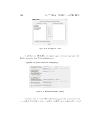 222 CAP´ITULO 4. ANEXO A - AC¸ ˜OES TIPO
Figura 4.14: Conﬁgurar Tarefa
O interface do iPortalDoc s´o deixar´a agora selecionar um ´unico uti-
lizador para essa a¸c˜ao de encaminhamento.
Clique em OK para concluir a conﬁgura¸c˜ao.
Figura 4.15: Encaminhamentos (cont.)
O campo: Para o encaminhamento exterior, preenche automaticamente
o e-mail do destinat´ario com o e-mail da entidade ou se conﬁgurado o e-mail
 