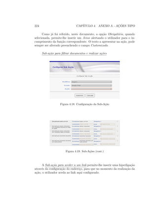 224 CAP´ITULO 4. ANEXO A - AC¸ ˜OES TIPO
Como j´a foi referido, neste documento, a op¸c˜ao Obrigat´orio, quando
selecionada, permite-lhe inserir um Aviso alertando o utilizador para o in-
cumprimento da fun¸c˜ao correspondente. O texto a apresentar na a¸c˜ao, pode
sempre ser alterado preenchendo o campo Customizado.
Sub-a¸c˜ao para ﬁltrar documentos e realizar a¸c˜oes
Figura 4.18: Conﬁgura¸c˜ao da Sub-A¸c˜ao
Figura 4.19: Sub-A¸c˜oes (cont.)
A Sub-a¸c˜ao para aceder a um link permite-lhe inserir uma hiperliga¸c˜ao
atrav´es da conﬁgura¸c˜ao do endere¸co, para que no momento da realiza¸c˜ao da
a¸c˜ao, o utilizador aceda ao link aqui conﬁgurado.
 