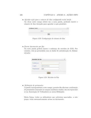 226 CAP´ITULO 4. ANEXO A - AC¸ ˜OES TIPO
• Agendar a¸c˜ao para o n´umero de dias conﬁgurado nesta tarefa
Ao clicar neste campo abrir´a um a nova janela, podendo inserir o
n´umero de dias desejado para agendar a a¸c˜ao pendente.
Figura 4.23: Conﬁgura¸c˜ao do n´umero de dias
• Enviar documento por fax
Na nova janela poder´a inserir o endere¸co do servidor de FAX. Por
omiss˜ao, est´a j´a preenchida com os dados de autentica¸c˜ao do Admin-
istrador.
Figura 4.24: Servidor de Fax
• Atribui¸c˜ao de permiss˜oes
A janela correspondente a este campo, permite-lhe efectuar a atribui¸c˜ao
de permiss˜oes consoante os campos auxiliares criados, isto ir´a repercutir-
se na Associa¸c˜ao de Utilizadores no menu Deﬁni¸c˜oes.
Desta forma, todos os utilizadores que estiverem associados, a este
grupo, ter˜ao automaticamente acesso ao documento.
 