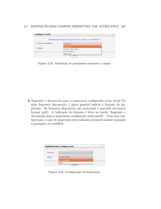 4.2. DEFINIC¸ ˜AO DOS CAMPOS PRESENTES NAS AC¸ ˜OES-TIPO 227
Figura 4.25: Atribui¸c˜ao de permiss˜oes consoante o campo
• Imprimir o documento para a impressora conﬁgurada nesta tarefa Na
a¸c˜ao Imprimir documento, ´e agora poss´ıvel indicar o formato de im-
press˜ao. Os formatos dispon´ıveis s˜ao postscript e portable document
format (pdf). A indica¸c˜ao do formato ´e feita na tarefa ”Imprimir o
documento para a impressora conﬁgurada nesta tarefa”. Com esta con-
ﬁgura¸c˜ao, a a¸c˜ao de impress˜ao ser´a realizada automaticamente aquando
a passagem no workﬂow.
Figura 4.26: Conﬁgura¸c˜ao da Impressora
 