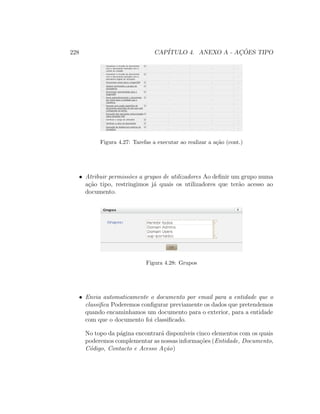 228 CAP´ITULO 4. ANEXO A - AC¸ ˜OES TIPO
Figura 4.27: Tarefas a executar ao realizar a a¸c˜ao (cont.)
• Atribuir permiss˜oes a grupos de utilizadores Ao deﬁnir um grupo numa
a¸c˜ao tipo, restringimos j´a quais os utilizadores que ter˜ao acesso ao
documento.
Figura 4.28: Grupos
• Envia automaticamente o documento por email para a entidade que o
classiﬁca Poderemos conﬁgurar previamente os dados que pretendemos
quando encaminhamos um documento para o exterior, para a entidade
com que o documento foi classiﬁcado.
No topo da p´agina encontrar´a dispon´ıveis cinco elementos com os quais
poderemos complementar as nossas informa¸c˜oes (Entidade, Documento,
C´odigo, Contacto e Acesso A¸c˜ao)
 