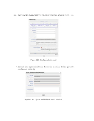 4.2. DEFINIC¸ ˜AO DOS CAMPOS PRESENTES NAS AC¸ ˜OES-TIPO 229
Figura 4.29: Conﬁgura¸c˜ao do email
• Executa uma a¸c˜ao espec´ıﬁca do documento associado do tipo que est´a
conﬁgurado na tarefa
Figura 4.30: Tipo de documento e a¸c˜ao a executar
 